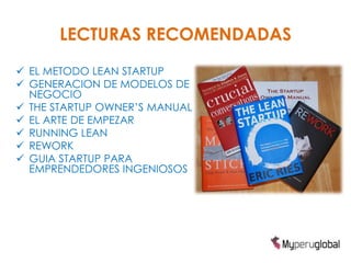 LECTURAS RECOMENDADAS
 EL METODO LEAN STARTUP
 GENERACION DE MODELOS DE
  NEGOCIO
 THE STARTUP OWNER’S MANUAL
 EL ARTE DE EMPEZAR
 RUNNING LEAN
 REWORK
 GUIA STARTUP PARA
  EMPRENDEDORES INGENIOSOS
 