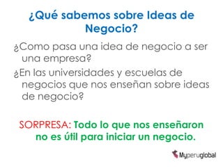 ¿Qué sabemos sobre Ideas de
           Negocio?
¿Como pasa una idea de negocio a ser
 una empresa?
¿En las universidades y escuelas de
 negocios que nos enseñan sobre ideas
 de negocio?

 SORPRESA: Todo lo que nos enseñaron
   no es útil para iniciar un negocio.
 