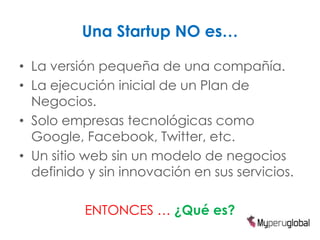 Una Startup NO es…

• La versión pequeña de una compañía.
• La ejecución inicial de un Plan de
  Negocios.
• Solo empresas tecnológicas como
  Google, Facebook, Twitter, etc.
• Un sitio web sin un modelo de negocios
  definido y sin innovación en sus servicios.

          ENTONCES … ¿Qué es?
 