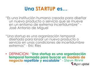 Una STARTUP es…
“Es una institución humana creada para diseñar
  un nuevo producto o servicio que se mueve
  en un entorno de extrema incertidumbre” -
  José Antonio de Miguel

“Una startup es una organización temporal
  diseñada para lanzar un nuevo producto o
  servicio en unas condiciones de incertidumbre
  extremas” - Eric Ries

• DEFINICION: “Una startup es una organización
  temporal formada para buscar un modelo de
  negocio repetible y escalable” - Steve Blank
 