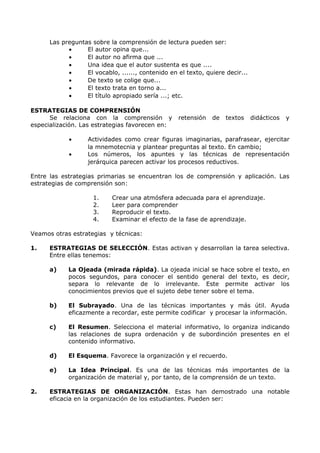 Las preguntas sobre la comprensión de lectura pueden ser: 
· El autor opina que... 
· El autor no afirma que ... 
· Una idea que el autor sustenta es que .... 
· El vocablo, ......, contenido en el texto, quiere decir... 
· De texto se colige que... 
· El texto trata en torno a... 
· El título apropiado sería ...; etc. 
ESTRATEGIAS DE COMPRENSIÓN 
Se relaciona con la comprensión y retensión de textos didácticos y 
especialización. Las estrategias favorecen en: 
· Actividades como crear figuras imaginarias, parafrasear, ejercitar 
la mnemotecnia y plantear preguntas al texto. En cambio; 
· Los números, los apuntes y las técnicas de representación 
jerárquica parecen activar los procesos reductivos. 
Entre las estrategias primarias se encuentran los de comprensión y aplicación. Las 
estrategias de comprensión son: 
1. Crear una atmósfera adecuada para el aprendizaje. 
2. Leer para comprender 
3. Reproducir el texto. 
4. Examinar el efecto de la fase de aprendizaje. 
Veamos otras estrategias y técnicas: 
1. ESTRATEGIAS DE SELECCIÓN. Estas activan y desarrollan la tarea selectiva. 
Entre ellas tenemos: 
a) La Ojeada (mirada rápida). La ojeada inicial se hace sobre el texto, en 
pocos segundos, para conocer el sentido general del texto, es decir, 
separa lo relevante de lo irrelevante. Este permite activar los 
conocimientos previos que el sujeto debe tener sobre el tema. 
b) El Subrayado. Una de las técnicas importantes y más útil. Ayuda 
eficazmente a recordar, este permite codificar y procesar la información. 
c) El Resumen. Selecciona el material informativo, lo organiza indicando 
las relaciones de supra ordenación y de subordinción presentes en el 
contenido informativo. 
d) El Esquema. Favorece la organización y el recuerdo. 
e) La Idea Principal. Es una de las técnicas más importantes de la 
organización de material y, por tanto, de la comprensión de un texto. 
2. ESTRATEGIAS DE ORGANIZACIÓN. Estas han demostrado una notable 
eficacia en la organización de los estudiantes. Pueden ser: 
 