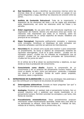 a) Red Semántica. Ayuda a identificar las conexiones internas entre las 
diversas ideas de un pasaje. La red supone dividir un pasaje en sus 
partes integrantes y luego, identificar las relaciones de conexión entre las 
partes. 
b) Análisis de Contenido Estructural. Trata de la organización o 
disposición de los elementos del texto y de las reglas que prescriben 
estas disposiciones, así como las relaciones entre las frases y los 
párrafos. 
c) Árbol organizado. Se usa para inferir las estructuras cognitivas y la 
organización del material. Genera una estructura única que revela las 
relaciones más importantes que están en la memoria, sobre los 
conceptos tomados de un campo específico de estudio. Establece una 
jerarquía de los conceptos. 
d) Mapa Conceptual. Representa gráficamente conceptos y relaciones 
entre conceptos. Constituye un despliegue de esos conceptos con 
relaciones señaladas y permite ser patrones de interrelaciones. 
e) Herurístico V. Se utilizad como ayuda para resolver o para comprender 
un procedimiento. Se busca el objetivo de comprensión mediante las 
siguientes interrogantes: ¿Cuál es la parte central?, ¿Cuáles son los 
conceptos claves?, ¿Cuáles son los métodos de investigación que se 
utilizan?, ¿Cuáles son las aspiraciones principales del conocimiento?, 
¿Cuáles son los juicios de valor?. 
En el vértice de la V se sitúan los acontecimientos y objetivos, es aquí 
donde se inicia la producción del conocimiento. 
f) Conocimiento como diseño. Supone la comprensión de un 
conocimiento o de un producto del pensamiento humano implica verlo 
como un diseño, es decir, como una estructura conducida y modelada 
con relación a un propósito. Consta de cuatro pasos: propósito, 
estructura, casos y argumentos. 
3. ESTRATEGIAS DE ELABORACIÓN. Es una de las estrategias más poderosas y 
que más contribuyen a la mejora de los procesos de aprendizaje. 
a) Interrogantes elaborativas. Consiste en hacer preguntas “por que” a 
los contenidos informativos presentados. 
b) Analogías. Penetran, en realidad, todo el pensamiento humano. Son un 
proceso inductivo sutil y poderoso que resulta inestimable en el 
pensamiento humano. Permiten concretar los conceptos y, por tanto, más 
fáciles de recordar. 
c) Procedimiento mnemotécnicos. Estos procedimientos producen 
información verbal mecánicamente aprendida. Desde hace unos años se 
ha demostrado su eficacia. Entre ellos tenemos: el método de lazo, 
método de la historia, método de la primera letra, etc. 
 