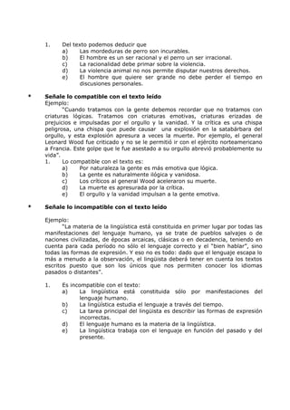 1. Del texto podemos deducir que 
a) Las mordeduras de perro son incurables. 
b) El hombre es un ser racional y el perro un ser irracional. 
c) La racionalidad debe primar sobre la violencia. 
d) La violencia animal no nos permite disputar nuestros derechos. 
e) El hombre que quiere ser grande no debe perder el tiempo en 
discusiones personales. 
* Señale lo compatible con el texto leído 
Ejemplo: 
“Cuando tratamos con la gente debemos recordar que no tratamos con 
criaturas lógicas. Tratamos con criaturas emotivas, criaturas erizadas de 
prejuicios e impulsadas por el orgullo y la vanidad. Y la crítica es una chispa 
peligrosa, una chispa que puede causar una explosión en la satabárbara del 
orgullo, y esta explosión apresura a veces la muerte. Por ejemplo, el general 
Leonard Wood fue criticado y no se le permitió ir con el ejército norteamericano 
a Francia. Este golpe que le fue asestado a su orgullo abrevió probablemente su 
vida”. 
1. Lo compatible con el texto es: 
a) Por naturaleza la gente es más emotiva que lógica. 
b) La gente es naturalmente ilógica y vanidosa. 
c) Los críticos al general Wood aceleraron su muerte. 
d) La muerte es apresurada por la crítica. 
e) El orgullo y la vanidad impulsan a la gente emotiva. 
* Señale lo incompatible con el texto leído 
Ejemplo: 
“La materia de la lingüística está constituida en primer lugar por todas las 
manifestaciones del lenguaje humano, ya se trate de pueblos salvajes o de 
naciones civilizadas, de épocas arcaicas, clásicas o en decadencia, teniendo en 
cuenta para cada período no sólo el lenguaje correcto y el “bien hablar”, sino 
todas las formas de expresión. Y eso no es todo: dado que el lenguaje escapa lo 
más a menudo a la observación, el lingüista deberá tener en cuenta los textos 
escritos puesto que son los únicos que nos permiten conocer los idiomas 
pasados o distantes”. 
1. Es incompatible con el texto: 
a) La lingüística está constituida sólo por manifestaciones del 
lenguaje humano. 
b) La lingüística estudia el lenguaje a través del tiempo. 
c) La tarea principal del lingüista es describir las formas de expresión 
incorrectas. 
d) El lenguaje humano es la materia de la lingüística. 
e) La lingüística trabaja con el lenguaje en función del pasado y del 
presente. 
 