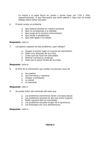 La mamá y el papá figura en cuarto y quinto lugar con 17% y 10%, 
respectivamente, lo que demuestra que entre padres e hijos casi no existe 
diálogo sobre temas sexuales: 
6. El texto revela un problema 
a. Que todavía persiste en nuestra juventud. 
b. Que no corresponde a la realidad. 
c. Que surge de la excesiva comunicación. 
d. Que tiende a desaparecer. 
e. Que está ligado a la religión. 
Respuesta: Letra a. 
7. Los padres respecto de este problema, ¿qué reflejan? 
a. Ocupan el primer lugar en la tarea de información. 
b. Están muy distantes de sus hijos. 
c. Creen que sus hijos son asexuados. 
d. Estiman correcta su conducta. 
e. Velan por la salud mental de sus hijos. 
Respuesta: Letra b 
8. El 54% de la información que reciben los jóvenes viene de 
a. Sus padres 
b. Sus hermanos y maestros 
c. Amigos y profesores 
d. La mamá 
e. La televisión 
Respuesta: Letra c 
9. Se puede inferir del contenido del texto que 
a. Los problemas económicos tienen una base sexual. 
b. Los problemas sexuales se dan solo entre mujeres. 
c. Nadie resuelve bien su sexualidad. 
d. Los problemas sexuales surgen de la ignorancia. 
e. Los Psicólogos son muy aprehensivos. 
Respuesta: Letra e 
TEXTO 3 
 