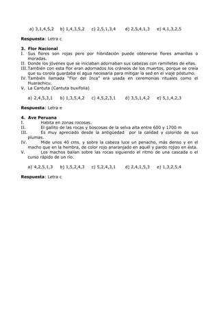 a) 3,1,4,5,2 b) 1,4,3,5,2 c) 2,5,1,3,4 d) 2,5,4,1,3 e) 4,1,3,2,5 
Respuesta: Letra c 
3. Flor Nacional 
I. Sus flores son rojas pero por hibridación puede obtenerse flores amarillas o 
moradas. 
II. Donde los jóvenes que se iniciaban adornaban sus cabezas con ramilletes de ellas. 
III.También con esta flor eran adornados los cráneos de los muertos, porque se creía 
que su corola guardaba el agua necesaria para mitigar la sed en el viaje póstumo. 
IV. También llamada “Flor del Inca” era usada en ceremonias rituales como el 
Huarachicu. 
V. La Cantuta (Cantuta buxifolia) 
a) 2,4,5,3,1 b) 1,3,5,4,2 c) 4,5,2,3,1 d) 3,5,1,4,2 e) 5,1,4,2,3 
Respuesta: Letra e 
4. Ave Peruana 
I. Habita en zonas rocosas. 
II. El gallito de las rocas y boscosas de la selva alta entre 600 y 1700 m 
III. Es muy apreciado desde la antigüedad por la calidad y colorido de sus 
plumas. 
IV. Mide unos 40 cms. y sobre la cabeza luce un penacho, más denso y en el 
macho que en la hembra, de color rojo anaranjado en aquél y pardo rojizo en ésta. 
V. Los machos bailan sobre las rocas siguiendo el ritmo de una cascada o el 
curso rápido de un río. 
a) 4,2,5,1,3 b) 1,5,2,4,3 c) 5,2,4,3,1 d) 2,4,1,5,3 e) 1,3,2,5,4 
Respuesta: Letra c 
 