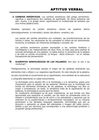 APTITUD VERBAL 
3. CAMBIOS SEMÁNTICOS. Los cambios semánticos (del griego semantikos: 
significar o significativo) son cambios de significado. Se llama polisemia (de 
poli: mucho, y el griego sema: significación) la multiplicidad de sentidos que 
una misma palabra tiene. 
Notables ejemplos de cambio semántico indican las palabras átomo 
(etimológicamente: lo indivisible); doctor (de dócere: enseñar), etc. 
Las causas del cambio semántico son múltiples; las transformaciones de los 
hechos o cosas, las variaciones de los conceptos el influjo de los sentimientos 
humanos, la analogía, las influencias sicológicas y sociales, etc. 
Los cambios semánticos pueden acompañar a los cambios fonéticos y 
morfológicos o ser independientes de ellos. Pero, en todo caso para explicar la 
correcta etimología de una palabra, no basta aclarar la semántica de la palabra 
y de todo su mundo circundante. La lengua - decía Unamuno - es un vestido 
transparente del pensamiento. 
V. ELEMENTOS MORFOLÓGICOS DE LAS PALABRAS. Son dos: la raíz y los 
morfemas1: 
Filológicamente, la etimología estudia el origen de las palabras analizando sus 
elementos (raíz y afijos) y su respectiva significación. En este estudio de la palabra, 
no solo nos brinda el conocimiento de su significación, sino también de su estructura 
u ortografía obteniendo un cabal conocimiento. 
La etimología como estudio afín a la morfología y a la semántica, posee gran 
importancia para el estudio de las palabras. Mientras que la morfología nos 
brinda los elementos formativos de las palabras, la etimología nos dice su 
origen o procedencia; en tanto, la semántica trata de la significación de las 
palabras, la etimología la auxilia para tal efecto. 
Un vocabulario etimológico es de gran importancia, ya que brinda una idea 
aproximada que explicaría el vocablo, por tal razón es considerado como un 
método o procedimiento que ha de servir a los estudiantes y personas que se 
interesen en su autoformación y enriquecimiento lexicológico. En su mayoría 
pertenecen a los llamados lenguajes especiales, terminología que por su 
dirección y aplicación se alejan del estereotipo o imagen del habla común, 
debido a que son términos que corresponden a una determinada profesión u 
ocupación (jerga profesional). 
1 
 