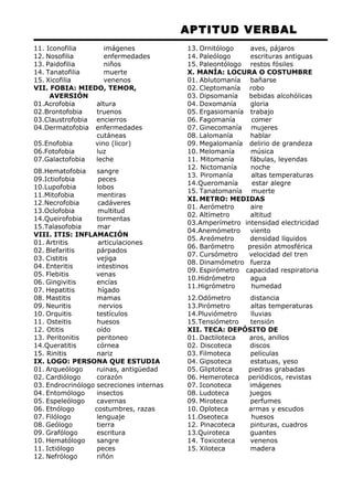 APTITUD VERBAL 
11. Iconofilia imágenes 
12. Nosofilia enfermedades 
13. Paidofilia niños 
14. Tanatofilia muerte 
15. Xicofilia venenos 
VII. FOBIA: MIEDO, TEMOR, 
AVERSIÓN 
01.Acrofobia altura 
02.Brontofobia truenos 
03.Claustrofobia encierros 
04.Dermatofobia enfermedades 
cutáneas 
05.Enofobia vino (licor) 
06.Fotofobia luz 
07.Galactofobia leche 
08.Hematofobia sangre 
09.Ictiofobia peces 
10.Lupofobia lobos 
11.Mitofobia mentiras 
12.Necrofobia cadáveres 
13.Oclofobia multitud 
14.Queirofobia tormentas 
15.Talasofobia mar 
VIII. ITIS: INFLAMACIÓN 
01. Artritis articulaciones 
02. Blefaritis párpados 
03. Cistitis vejiga 
04. Enteritis intestinos 
05. Flebitis venas 
06. Gingivitis encías 
07. Hepatitis hígado 
08. Mastitis mamas 
09. Neuritis nervios 
10. Orquitis testículos 
11. Osteitis huesos 
12. Otitis oído 
13. Peritonitis peritoneo 
14.Queratitis córnea 
15. Rinitis nariz 
IX. LOGO: PERSONA QUE ESTUDIA 
01. Arqueólogo ruinas, antigüedad 
02. Cardiólogo corazón 
03. Endrocrinólogo secreciones internas 
04. Entomólogo insectos 
05. Espeleólogo cavernas 
06. Etnólogo costumbres, razas 
07. Filólogo lenguaje 
08. Geólogo tierra 
09. Grafólogo escritura 
10. Hematólogo sangre 
11. Ictiólogo peces 
12. Nefrólogo riñón 
13. Ornitólogo aves, pájaros 
14. Paleólogo escrituras antiguas 
15. Paleontólogo restos fósiles 
X. MANÍA: LOCURA O COSTUMBRE 
01. Ablutomanía bañarse 
02. Cleptomanía robo 
03. Dipsomanía bebidas alcohólicas 
04. Doxomanía gloria 
05. Ergasiomanía trabajo 
06. Fagomanía comer 
07. Ginecomanía mujeres 
08. Lalomanía hablar 
09. Megalomanía delirio de grandeza 
10. Melomanía música 
11. Mitomanía fábulas, leyendas 
12. Nictomanía noche 
13. Piromanía altas temperaturas 
14.Queromanía estar alegre 
15. Tanatomanía muerte 
XI.METRO: MEDIDAS 
01. Aerómetro aire 
02. Altímetro altitud 
03.Amperímetro intensidad electricidad 
04.Anemómetro viento 
05. Areómetro densidad líquidos 
06. Barómetro presión atmosférica 
07. Cursómetro velocidad del tren 
08. Dinamómetro fuerza 
09. Espirómetro capacidad respiratoria 
10.Hidrómetro agua 
11.Higrómetro humedad 
12.Odómetro distancia 
13.Pirómetro altas temperaturas 
14.Pluviómetro lluvias 
15.Tensiómetro tensión 
XII. TECA: DEPÓSITO DE 
01. Dactiloteca aros, anillos 
02. Discoteca discos 
03. Filmoteca películas 
04. Gipsoteca estatuas, yeso 
05. Gliptoteca piedras grabadas 
06. Hemeroteca periódicos, revistas 
07. Iconoteca imágenes 
08. Ludoteca juegos 
09. Miroteca perfumes 
10. Oploteca armas y escudos 
11.Oseoteca huesos 
12. Pinacoteca pinturas, cuadros 
13.Quiroteca guantes 
14. Toxicoteca venenos 
15. Xiloteca madera 
 