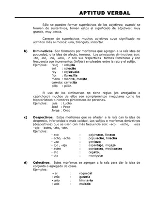 APTITUD VERBAL 
Sólo se pueden formar superlativos de los adjetivos; cuando se 
forman de sustantivos, toman estos el significado de adjetivos: muy 
grande, muy bestia. 
Carecen de superlativos muchos adjetivos cuyo significado no 
admiten más ni menos: uno, triángulo, inmortal. 
b) Diminutivos. Son formados por morfemas que agregan a la raíz idea de 
poquedad, o la idea de afecto, ternura. Los principales diminutivos son: 
-ito, -illo, -ico, -uelo, -in con sus respectivas formas femeninas y con 
frecuencia con incrementos (infijos) empleados entre la raíz y el sufijo. 
Ejemplos: reloj : relojito 
sol : solecito 
rey : reyezuelo 
flor : florecilla 
mano : manita, manito 
carreta: carretita 
pillo : pillín 
El uso de los diminutivos no tiene reglas (es antojadizo o 
caprichoso) muchos de ellos son complementos irregulares como los 
hipocorísticos o nombres pintorescos de personas. 
Ejemplos: Luis : Lucho 
José : Pepe 
Jorge : Coco 
c) Despectivos. Estos morfemas que se añaden a la raíz dan la idea de 
desprecio, inferioridad o mala calidad. Los sufijos o morfemas derivativos 
(despectivos) que se usan con más frecuencia son: -aco, -acho, -uza 
–ajo, -astro, -ato, -ote. 
Ejemplos: 
- aco : pajarraco, libraco 
- acho, -acha : populacho, hilacha 
- uza : gentuza 
- ajo , -aja : espantajo, migaja 
- astro : poetastro, medicastro 
- ato : cegato, 
- ote : monigote 
d) Colectivos. Estos morfemas se agregan a la raíz para dar la idea de 
conjunto o agregado de cosas. 
Ejemplos: 
- al : roquedal 
- ería : gatería 
- ario : himnario 
- ada : mulada 
 