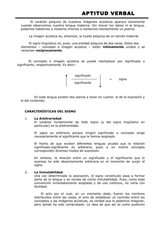 APTITUD VERBAL 
El carácter psíquico de nuestras imágenes acústicas aparece claramente 
cuando observamos nuestra lengua materna. Sin mover los labios ni la lengua, 
podemos hablarnos a nosotros mismos o recitarnos mentalmente un poema. 
La imagen acústica es, entonces, la huella psíquica de un sonido material. 
El signo lingüístico es, pues, una entidad psíquica de dos caras. Estos dos 
elementos – concepto e imagen acústica – están íntimamente unidos y se 
reclaman recíprocamente. 
El concepto e imagen acústica se puede reemplazar por significado y 
significante, respectivamente. Es decir: 
significado 
------------------- = signo 
significante 
En toda lengua existen dos planos a tener en cuenta: el de la expresión y 
el del contenido. 
CARACTERÍSTICAS DEL SIGNO 
1. La Arbitrariedad. 
El carácter fundamental de todo signo (y del signo lingüístico en 
particular) es la arbitrariedad. 
El signo es arbitrario porque ningún significado o concepto exige 
necesariamente el significante que le hemos asignado. 
El hecho de que existen diferentes lenguas prueba que la relación 
significado-significante es arbitraria, pues a un mismo concepto 
corresponden diversos modos de expresión. 
En síntesis, la relación entre un significado y el significante que lo 
expresa ha sido absolutamente arbitraria en el momento de surgir el 
signo. 
2. La Inmutabilidad. 
Una vez determinada la asociación, el signo constituido pasa a formar 
parte de la lengua y se reviste de cierta inmutabilidad. Pues, como toda 
convención inmediatamente aceptada y de uso continuo, no varía con 
facilidad. 
El acto por el cual, en un momento dado, fueron los nombres 
distribuidos entre las cosas, el acto de establecer un contrato entre los 
conceptos y las imágenes acústicas, es verdad que lo podemos imaginar, 
pero jamás ha sido comprobado. La idea de que así es como pudieron 
 