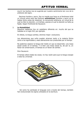 APTITUD VERBAL 
ocurrir los hechos nos es sugerida por nuestro sentimiento tan vivo de lo 
arbitrario del signo. 
Decimos hombre y perro. Eso no impide que haya en el fenómeno total 
un vínculo entre esos dos factores antinómicos (hombre y perro ya se 
habían dicho antes de nosotros): la convención arbitraria, en virtud de la 
cual es libre la elección, y el tiempo, gracias al cual la elección se halla ya 
fijada. Según Ferdinand de Saussure. 
3. La Mutabilidad. 
Nosotros hablamos hoy en castellano diferente en: mucho del que se 
hablaba en el siglo XVI, por ejemplo. 
En efecto, la lengua cambia; diremos mejor: evoluciona. 
Las alteraciones que sufre pueden alcanzar tanto a la materia fónica 
como a los significados y esas alteraciones son producidas por el tiempo. 
No podemos separar la lengua del medio en que se desarrolla: una masa 
social existe en el tiempo. Y si bien una masa social es, de por sí, un 
factor de conservación, el tiempo es un factor de cambio. 
Dice Saussure: 
El tiempo altera todas las cosas; no hay razón para que la lengua escape 
a esta ley universal. 
Así como ha cambiado el lenguaje oral a través del tiempo, también 
han evolucionado los signos utilizados en la escritura. 
 