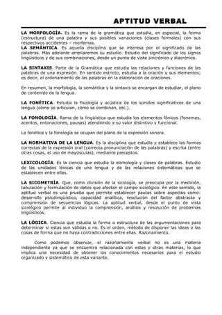 APTITUD VERBAL 
LA MORFOLOGÍA. Es la rama de la gramática que estudia, en especial, la forma 
(estructura) de una palabra y sus posibles variaciones (clases formales) con sus 
respectivos accidentes – morfemas. 
LA SEMÁNTICA. Es aquella disciplina que se interesa por el significado de las 
palabras. Más adelante ampliaremos su estudio. Estudio del significado de los signos 
lingüísticos y de sus combinaciones, desde un punto de vista sincrónico y diacrónico. 
LA SINTAXIS. Parte de la Gramática que estudia las relaciones y funciones de las 
palabras de una expresión. En sentido estricto, estudia a la oración y sus elementos; 
es decir, el ordenamiento de las palabras en la elaboración de oraciones. 
En resumen, la morfología, la semántica y la sintaxis se encargan de estudiar, el plano 
de contenido de la lengua. 
LA FONÉTICA. Estudia la fisiología y acústica de los sonidos significativos de una 
lengua (cómo se articulan, cómo se combinan, etc.). 
LA FONOLOGÍA. Rama de la lingüística que estudia los elementos fónicos (fonemas, 
acentos, entonaciones, pausas) atendiendo a su valor distintivo y funcional. 
La fonética y la fonología se ocupan del plano de la expresión sonora. 
LA NORMATIVA DE LA LENGUA. Es la disciplina que estudia y establece las formas 
correctas de la expresión oral (correcta pronunciación de las palabras) y escrita (entre 
otras cosas, el uso de mayúsculas), mediante preceptos. 
LEXICOLOGÍA. Es la ciencia que estudia la etimología y clases de palabras. Estudio 
de las unidades léxicas de una lengua y de las relaciones sistemáticas que se 
establecen entre ellas. 
LA SICOMETRÍA. Que, como división de la sicología, se preocupa por la medición, 
tabulación y formulación de datos que afectan el campo sicológico. En este sentido, la 
aptitud verbal es una prueba que permite establecer pautas sobre aspectos como: 
desarrollo psicolingüístico, capacidad analítica, resolución del factor abstracto y 
comprensión de secuencias lógicas. La aptitud verbal, desde el punto de vista 
sicológico permite al individuo la comprensión, análisis y resolución de problemas 
lingüísticos. 
LA LÓGICA. Ciencia que estudia la forma o estructura de las argumentaciones para 
determinar si estas son válidas o no. Es el orden, método de disponer las ideas o las 
cosas de forma que no haya contradicciones entre ellas. Razonamiento. 
Como podemos observar, el razonamiento verbal no es una materia 
independiente ya que se encuentra relacionada con estas y otras materias, lo que 
implica una necesidad de obtener los conocimientos necesarios para el estudio 
organizado y sistemático de esta variante. 
 