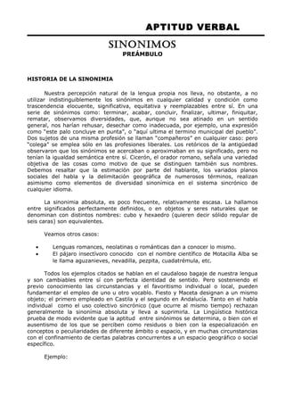 APTITUD VERBAL 
SINONIMOS 
PREÁMBULO 
HISTORIA DE LA SINONIMIA 
Nuestra percepción natural de la lengua propia nos lleva, no obstante, a no 
utilizar indistinguiblemente los sinónimos en cualquier calidad y condición como 
trascendencia elocuente, significativa, equitativa y reemplazables entre sí. En una 
serie de sinónimos como: terminar, acabar, concluir, finalizar, ultimar, finiquitar, 
rematar, observamos diversidades, que, aunque no sea atinado en un sentido 
general, nos harían rehusar, desechar como inadecuada, por ejemplo, una expresión 
como “este palo concluye en punta”, o “aquí ultima el termino municipal del pueblo”. 
Dos sujetos de una misma profesión se llaman “compañeros” en cualquier caso: pero 
“colega” se emplea sólo en las profesiones liberales. Los retóricos de la antigüedad 
observaron que los sinónimos se acercaban o aproximaban en su significado, pero no 
tenían la igualdad semántica entre sí. Cicerón, el orador romano, señala una variedad 
objetiva de las cosas como motivo de que se distinguen también sus nombres. 
Debemos resaltar que la estimación por parte del hablante, los variados planos 
sociales del habla y la delimitación geográfica de numerosos términos, realizan 
asimismo como elementos de diversidad sinonímica en el sistema sincrónico de 
cualquier idioma. 
La sinonimia absoluta, es poco frecuente, relativamente escasa. La hallamos 
entre significados perfectamente definidos, o en objetos y seres naturales que se 
denominan con distintos nombres: cubo y hexaedro (quieren decir sólido regular de 
seis caras) son equivalentes. 
Veamos otros casos: 
· Lenguas romances, neolatinas o románticas dan a conocer lo mismo. 
· El pájaro insectívoro conocido con el nombre científico de Motacilla Alba se 
le llama aguzanieves, nevadilla, pezpita, cuadatrémula, etc. 
Todos los ejemplos citados se hablan en el caudaloso bagaje de nuestra lengua 
y son cambiables entre sí con perfecta identidad de sentido. Pero sosteniendo el 
previo conocimiento las circunstancias y el favoritismo individual o local, pueden 
fundamentar el empleo de uno u otro vocablo. Fiesto y Maceta designan a un mismo 
objeto; el primero empleado en Castila y el segundo en Andalucía. Tanto en el habla 
individual como el uso colectivo sincrónico (que ocurre al mismo tiempo) rechazan 
generalmente la sinonímia absoluta y lleva a suprimirla. La Lingüística histórica 
prueba de modo evidente que la aptitud entre sinónimos se determina, o bien con el 
ausentismo de los que se perciben como residuos o bien con la especialización en 
conceptos o peculiaridades de diferente ámbito o espacio, y en muchas circunstancias 
con el confinamiento de ciertas palabras concurrentes a un espacio geográfico o social 
específico. 
Ejemplo: 
 