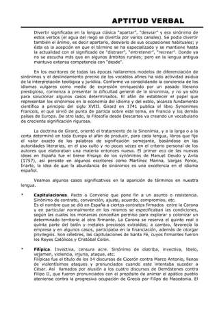 APTITUD VERBAL 
Divertir significaba en la lengua clásica “apartar”, “desviar” y era sinónimo de 
estos verbos (el agua del riego se divertía por varios canales). Se podía divertir 
también el ánimo, es decir apartarlo, desviarlo de sus ocupaciones habituales; y 
ésta es la acepción en que el término se ha especializado y se mantiene hasta 
la actualidad con el significado de “distraer”, “entretener”, “recrear”. Donde ya 
no se escucha más que en algunos ámbitos rurales; pero en la lengua antigua 
mantuvo extensa competencia con “desde”. 
En los escritores de todas las épocas hallaremos modelos de diferenciación de 
sinónimos y el deslindamiento preciso de los vocablos afines ha sido actividad asidua 
de la interpretación teológica y jurídica. Conforme va consolidando la conciencia de los 
idiomas vulgares como medio de expresión enriquecido por un pasado literario 
prestigioso, comienza a presentar la dificultad general de la sinonimia, y no ya sólo 
para solucionar algunos casos determinados. El afán de establecer el papel que 
representan los sinónimos en la economía del idioma y del estilo, alcanza fundamento 
científico a principio del siglo XVIII. Girard en 1741 publica el libro Synonimes 
Francois, el que sirvió de punto de partida sobre este tema, en Francia y los demás 
países de Europa. De otro lado, la Filosofía desde Descartes va creando un vocabulario 
de creciente significación rigurosa. 
La doctrina de Girard, orientó el tratamiento de la Sinonímia, y a la larga o a la 
corta determinó en toda Europa el afán de producir, para cada lengua, libros que fije 
el valor exacto de las palabras de significación semejante, basándose en las 
autoridades literarias, en el uso culto y no pocas veces en el criterio personal de los 
autores que elaboraban una materia entonces nueva. El primer eco de las nuevas 
ideas en España fue el breve Ensayo de los synónimos de Manuel Deudo y Avila 
(1757), así persiste en algunos escritores como Martínez Marina, Vargas Ponce, 
Iriarte, la idea de que la abundancia de sinónimos es una excelencia en el idioma 
español. 
Veamos algunos casos significativos en la aparición de términos en nuestra 
lengua. 
* Capitulaciones. Pacto o Convenio que pone fin a un asunto o resistencia. 
Sinónimo de contrato, convención, ajuste, acuerdo, compromiso, etc. 
Es el nombre que se dió en España a ciertos contratos firmados entre la Corona 
y en particular normalmente en los mismos se especificaban las condiciones, 
según las cuales los monarcas concedían permiso para explorar y colonizar un 
determinado territorio al otro firmante. La Corona se reserva el quinto real o 
quinta parte del botín y metales preciosos extraídos; a cambio, favorecía la 
empresa y en algunos casos, participaba en la financiación, además de otorgar 
privilegios. Son célebres, las capitulaciones de Santa Fé, cuyos firmantes fueron 
los Reyes Católicos y Cristóbal Colón. 
* Filípica. Invectiva, censura acre. Sinónimo de diatriba, invectiva, libelo, 
vejamen, violencia, injuria, ataque, etc. 
Filípicas fue el título de los 14 discursos de Cicerón contra Marco Antonio, llenos 
de violentísimos ataques y pronunciados cuando este intentaba suceder a 
César. Así llamados por alusión a los cuatro discursos de Demóstenes contra 
Filipo II, que fueron pronunciados con el propósito de animar el apático pueblo 
ateniense contra la progresiva ocupación de Grecia por Filipo de Macedonia. El 
 