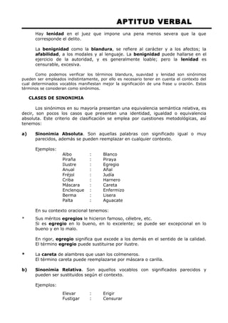APTITUD VERBAL 
Hay lenidad en el juez que impone una pena menos severa que la que 
corresponde el delito. 
La benignidad como la blandura, se refiere al carácter y a los afectos; la 
afabilidad, a los modales y al lenguaje. La benignidad puede hallarse en el 
ejercicio de la autoridad, y es generalmente loable; pero la lenidad es 
censurable, excesiva. 
Como podemos verificar los términos blandura, suavidad y lenidad son sinónimos 
pueden ser empleados indistintamente, por ello es necesario tener en cuenta el contexto del 
cual determinados vocablos manifiestan mejor la significación de una frase u oración. Estos 
términos se consideran como sinónimos. 
CLASES DE SINONIMIA 
Los sinónimos en su mayoría presentan una equivalencia semántica relativa, es 
decir, son pocos los casos que presentan una identidad, igualdad o equivalencia 
absoluta. Este criterio de clasificación se emplea por cuestiones metodológicas, así 
tenemos: 
a) Sinonimia Absoluta. Son aquellas palabras con significado igual o muy 
parecidos, además se pueden reemplazar en cualquier contexto. 
Ejemplos: 
Albo : Blanco 
Piraña : Piraya 
Ilustre : Egregio 
Anual : Añal 
Fréjol : Judía 
Criba : Harnero 
Máscara : Careta 
Enclenque : Enfermizo 
Berma : Lisera 
Palta : Aguacate 
En su contexto oracional tenemos: 
* Sus méritos egregios le hicieron famoso, célebre, etc. 
Si es egregio en lo bueno, en lo excelente; se puede ser excepcional en lo 
bueno y en lo malo. 
En rigor, egregio significa que excede a los demás en el sentido de la calidad. 
El término egregio puede sustituirse por ilustre. 
* La careta de alambres que usan los colmeneros. 
El término careta puede reemplazarse por máscara o carilla. 
b) Sinonimia Relativa. Son aquellos vocablos con significados parecidos y 
pueden ser sustituidos según el contexto. 
Ejemplos: 
Elevar : Erigir 
Fustigar : Censurar 
 
