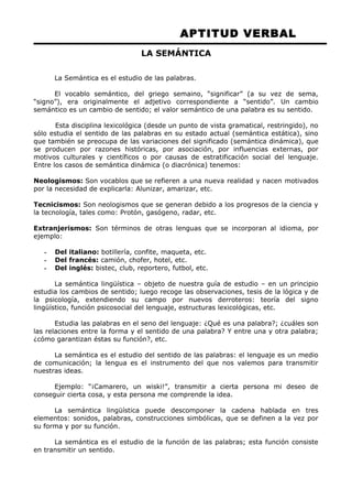 APTITUD VERBAL 
LA SEMÁNTICA 
La Semántica es el estudio de las palabras. 
El vocablo semántico, del griego semaino, “significar” (a su vez de sema, 
“signo”), era originalmente el adjetivo correspondiente a “sentido”. Un cambio 
semántico es un cambio de sentido; el valor semántico de una palabra es su sentido. 
Esta disciplina lexicológica (desde un punto de vista gramatical, restringido), no 
sólo estudia el sentido de las palabras en su estado actual (semántica estática), sino 
que también se preocupa de las variaciones del significado (semántica dinámica), que 
se producen por razones históricas, por asociación, por influencias externas, por 
motivos culturales y científicos o por causas de estratificación social del lenguaje. 
Entre los casos de semántica dinámica (o diacrónica) tenemos: 
Neologismos: Son vocablos que se refieren a una nueva realidad y nacen motivados 
por la necesidad de explicarla: Alunizar, amarizar, etc. 
Tecnicismos: Son neologismos que se generan debido a los progresos de la ciencia y 
la tecnología, tales como: Protón, gasógeno, radar, etc. 
Extranjerismos: Son términos de otras lenguas que se incorporan al idioma, por 
ejemplo: 
- Del italiano: botillería, confite, maqueta, etc. 
- Del francés: camión, chofer, hotel, etc. 
- Del inglés: bistec, club, reportero, futbol, etc. 
La semántica lingüística – objeto de nuestra guía de estudio – en un principio 
estudia los cambios de sentido; luego recoge las observaciones, tesis de la lógica y de 
la psicología, extendiendo su campo por nuevos derroteros: teoría del signo 
lingüístico, función psicosocial del lenguaje, estructuras lexicológicas, etc. 
Estudia las palabras en el seno del lenguaje: ¿Qué es una palabra?; ¿cuáles son 
las relaciones entre la forma y el sentido de una palabra? Y entre una y otra palabra; 
¿cómo garantizan éstas su función?, etc. 
La semántica es el estudio del sentido de las palabras: el lenguaje es un medio 
de comunicación; la lengua es el instrumento del que nos valemos para transmitir 
nuestras ideas. 
Ejemplo: “¡Camarero, un wiski!”, transmitir a cierta persona mi deseo de 
conseguir cierta cosa, y esta persona me comprende la idea. 
La semántica lingüística puede descomponer la cadena hablada en tres 
elementos: sonidos, palabras, construcciones simbólicas, que se definen a la vez por 
su forma y por su función. 
La semántica es el estudio de la función de las palabras; esta función consiste 
en transmitir un sentido. 
 