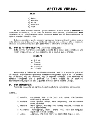 APTITUD VERBAL 
AURA 
a) Brisa 
b) Huracán 
c) Ciclón 
d) Vendaval 
e) Alba 
En este caso podemos verificar que los términos: Huracán Ciclón y Vendaval son 
semejantes en conceptos; por lo tanto, se eliminan estos vocablos, quedando dos: Alba. 
Primera luz del día; vestidura del sacerdote. Se elimina. Brisa. Airecillo; viento del noreste. Se 
opone a vendaval, huracán y ciclón 
Debemos considerar que los ejercicios o preguntas siempre serán así, en otros casos se 
podrá eliminar una o dos opciones, siendo las restantes una opción por ello es necesario, 
adecuado analizar bien el ejercicio para poder hallar la alternativa correcta (clave). 
03. POR EL MÉTODO OBJETIVO (preguntas y respuesta) 
Esto permite formarse un concepto concreto de la cosa o acción mediante una 
visión imaginativa de un caso específico de la palabra que se analiza. 
SÍNCOPE 
a) Andrajo 
b) Colapso 
c) Residuo 
d) Imprenta 
e) Copiado 
Empleamos el término en un contexto oracional. “Fue tal la impresión que le dió 
un síncope”. Seguidamente podemos plantear interrogantes ¿Qué le dió? Un andrajo, 
no; un residuo, no; una imprenta, no; un copiado, tampoco. Estos términos no 
denotan semejanza con la premisa. En cambio colapso es un desmayo, 
desvanecimiento, soponcio, etc. Si guarda similitud con la palabra Síncope. 
04. POR ETIMOLOGíA: 
Teniendo en cuenta los significados del vocabulario o diccionario etimológico. 
EUFORIA 
a) Melifluo EU (griego, bien); phone (voz). Buen sonido. Grata armonía 
de sonidos y palabras. 
b) Filatelia Philos (griego, amigo); telos (impuesto). Arte de conocer 
sellos de correo. 
c) Melodía Melos (griego, música); ode (canto). Dulzura, suavidad de 
voz o instrumento. 
d) Cacofonía Kakos(griego, malo); phone (voz) vicio del lenguaje, 
repetición de letra o sílaba. 
e) Alexia A (griego, sin); lexia (leer). Sin posibilidad de poder leer. 
 