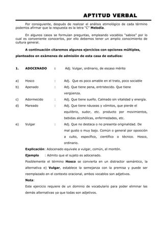 APTITUD VERBAL 
Por consiguiente, después de realizar el análisis etimológico de cada término 
podemos afirmar que la respuesta es la letra “C” Melodía. 
En algunos casos se formulan preguntas, empleando vocablos “sabios” por lo 
cual es conveniente conocerlos, por ello debemos tener un amplio conocimiento de 
cultura general. 
A continuación citaremos algunos ejercicios con opciones múltiples, 
planteados en exámenes de admisión de esta casa de estudios: 
1. ADOCENADO : Adj. Vulgar, ordinario, de escaso mérito 
a) Hosco : Adj. Que es poco amable en el trato, poco sociable 
b) Apenado : Adj. Que tiene pena, entristecido. Que tiene 
vergüenza. 
c) Adormecido : Adj. Que tiene sueño. Calmado sin vitalidad y energía. 
d) Mareado : Adj. Que tiene náuseas y vómitos, que pierde el 
equilibrio, sudor, etc. producto por movimientos, 
bebidas alcohólicas, enfermedades, etc. 
e) Vulgar : Adj. Que no destaca o no presenta originalidad. De 
mal gusto o muy bajo. Común o general por oposición 
a culto, específico, científico o técnico. Hosco, 
ordinario. 
Explicación: Adocenado equivale a vulgar, común, el montón. 
Ejemplo : Admito que el sujeto es adocenado. 
Posiblemente el término Hosco se convierta en un distractor semántico, la 
alternativa e) Vulgar, establece la semejanza con la premisa y puede ser 
reemplazado en el contexto oracional, ambos vocablos son adjetivos. 
Nota: 
Este ejercicio requiere de un dominio de vocabulario para poder eliminar las 
demás alternativas ya que todas son adjetivos. 
 