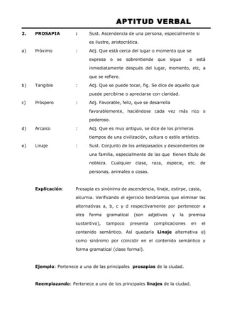APTITUD VERBAL 
2. PROSAPIA : Sust. Ascendencia de una persona, especialmente si 
es ilustre, aristocrática. 
a) Próximo : Adj. Que está cerca del lugar o momento que se 
expresa o se sobrentiende que sigue o está 
inmediatamente después del lugar, momento, etc, a 
que se refiere. 
b) Tangible : Adj. Que se puede tocar, fig. Se dice de aquello que 
puede percibirse o apreciarse con claridad. 
c) Próspero : Adj. Favorable, feliz, que se desarrolla 
favorablemente, haciéndose cada vez más rico o 
poderoso. 
d) Arcaico : Adj. Que es muy antiguo, se dice de los primeros 
tiempos de una civilización, cultura o estilo artístico. 
e) Linaje : Sust. Conjunto de los antepasados y descendientes de 
una familia, especialmente de las que tienen título de 
nobleza. Cualquier clase, raza, especie, etc. de 
personas, animales o cosas. 
Explicación: Prosapia es sinónimo de ascendencia, linaje, estirpe, casta, 
alcurnia. Verificando el ejercicio tendríamos que eliminar las 
alternativas a, b, c y d respectivamente por pertenecer a 
otra forma gramatical (son adjetivos y la premisa 
sustantivo), tampoco presenta complicaciones en el 
contenido semántico. Así quedaría Linaje alternativa e) 
como sinónimo por coincidir en el contenido semántico y 
forma gramatical (clase formal). 
Ejemplo: Pertenece a una de las principales prosapias de la ciudad. 
Reemplazando: Pertenece a uno de los principales linajes de la ciudad. 
 