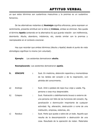 APTITUD VERBAL 
ya que estos términos son sustantivos masculinos y la premisa es un sustantivo 
femenino. 
De las alternativas restantes a) Nostalgia significa añoranza, pena expresan un 
sentimiento, presenta similitud con la letra e) tristeza, ambas se eliminan. Nos queda 
el término Apatía contenido en la alternativa b) que guarda relación con indiferencia, 
desinterés. Abulia, abandono, indolencia, etc, siendo similar con la premisa y 
reemplazable en el contexto oracional. 
Hay que recordar que ambos términos (Abulia y Apatía) desde el punto de vista 
etimológico significan lo mismo (sin voluntad). 
Ejemplo: Los asistentes demostraron abulia. 
Reemplazando: Los asistentes demostraron apatía. 
5. SÍNCOPE : Sust. En medicina, detención repentina y momentánea 
de los latidos del corazón y de la respiración, con 
pérdida del conocimiento. 
a) Andrajo : Sust. Jirón o pedazo de ropa muy vieja y usada. Fig. 
persona o cosa muy despreciable. 
b) Colapso : Sust. Postración o debilitamiento brusco o externo de 
una persona con fallo de las funciones del corazón, fig. 
paralización o disminución importante de cualquier 
actividad. fig. alteración, destrucción o ruina de una 
institución, empresa, sistemas, etc. 
c) Residuo : Sust. Parte que queda o sobra de un todo. Aquello que 
resulta de la descomposición o destrucción de una 
cosa. Resultado de la operación de restar. Materiales 
 