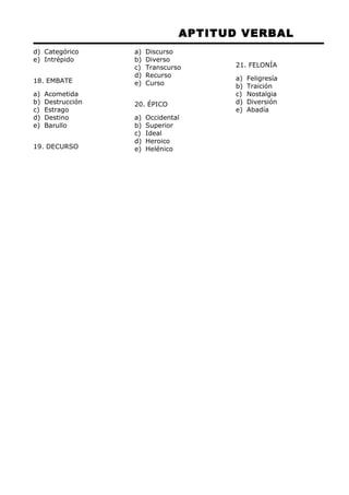 APTITUD VERBAL 
d) Categórico 
e) Intrépido 
18. EMBATE 
a) Acometida 
b) Destrucción 
c) Estrago 
d) Destino 
e) Barullo 
19. DECURSO 
a) Discurso 
b) Diverso 
c) Transcurso 
d) Recurso 
e) Curso 
20. ÉPICO 
a) Occidental 
b) Superior 
c) Ideal 
d) Heroico 
e) Helénico 
21. FELONÍA 
a) Feligresía 
b) Traición 
c) Nostalgia 
d) Diversión 
e) Abadía 
 