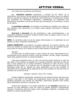 APTITUD VERBAL 
En el plano de la semántica encontramos: 
La semántica general (lingüística), o estudio de las “leyes” de la 
significación, de la forma y de las causas de los cambios de sentido, que es un estudio 
teórico y pancrónico (relativo a la pancronía, hace referencia a un estudio de la lengua 
que trascienda los fenómenos diacrónicos, considerando los fenómenos que 
permanecen invariables a través del tiempo) que corresponde a la semiótica o ciencia 
de los signos. 
La semántica aplicada, por ejemplo la semántica del español, que puede ser 
bien analítica, bien estructural y en ambos casos estática (sincrónica) o histórica 
(diacrónica). 
Sincronía y diacronía son dos parámetros o ejes complementarios, y es 
importante establecer al abordar cualquier estudio sobre la lengua, sobre la cual, en 
relación a ellas nos movemos. 
SEMA. En semántica cada uno de los rasgos diferenciados en el significado de una 
palabra, es decir, segmentos significativos. 
CAMPO SEMÁNTICO. Las palabras se pueden relacionar de muchas maneras. Una 
forma de relación es aquella que se establece entre una serie de unidades léxicas, 
cuyo punto en común, es el campo al cual se halla referido el significado. 
Ejemplo: 
Un área como la náutica posee un gran número de voces relacionadas con la 
manipulación de las velas de un barco, como por ejemplo: amuras, largas, acuartilas; 
todas estas palabras forman un campo semántico. 
Cada signo lingüístico tiene un valor que termina donde comienza el valor de 
otro signo. Si se introduce una palabra en un campo semántico, disminuye el valor de 
otra u otras palabras en un campo semántico, disminuye el valor de otra u otras 
palabras de ese campo; si se suprime una, se aumenta el valor de las demás. El 
significado existe por su relación con otros significados con los que contacta. El 
significado de las unidades léxicas depende de las otras unidades con las que entra en 
contacto; así se toma la serie: 
Ardiente / caliente / tibio / frío / helado 
Pueden establecer significados, partiendo de que ardiente implica más calor que 
caliente y que tibio; y frío implica una temperatura menos alta que helado, éstos 
ejemplos presentan una relación de intensidad; observamos también entre ambos 
casos significados contrarios u opuestos, etc. 
Veamos otro ejemplo, en el campo semántico de los animales analicemos, se 
agrupan en tipos diferentes, entre las cuales se pueden distinguir características 
comunes. Tomaremos sólo tres clases, como artrópodos, poríferos y cordados para 
detallar sus semas característicos: 
 