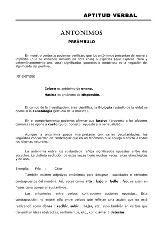 APTITUD VERBAL 
ANTONIMOS 
PREÁMBULO 
En nuestro contexto podemos verificar, que los antónimos presentan de manera 
implícita (que se entiende incluido en otra cosa) o explícita (que expresa clara y 
determinantemente una cosa) significados opuestos o contarios; es la negación del 
significado del positivo. 
Por ejemplo: 
Coloso es antónimo de enano. 
Hacina es antónimo de dispersión. 
El campo de la investigación, área científica, la Biología (estudio de la vida) se 
opone a la Tanatología (estudio de la muerte). 
En el comportamiento podemos afirmar que lascivo (propenso a los placeres 
carnales) se opone a casto (puro, honesto, opuesto a la sensualidad). 
Aunque la antonimia puede interpretarse con varias peculiaridades, los 
lingüístas concuerdan en contemplar que es un fenómeno que aqueja o afecta a todos 
los idiomas naturales. 
La antonimia entre los sustantivos refleja significados opuestos entre dos 
vocablos. La distinta evolución de estas voces tiene muchas veces raíces etimológicos 
y de uso. 
Ejemplo: Frío : Calor 
También existen adjetivos antónimos para designar cualidades o atributos 
contrapuestos del nombre. Así, voces como alto : bajo o bello : feo, se usan en 
frases para comparar sustantivos. 
Las antonimias entre verbos contraponen acciones opuestas. Esta 
contraposición no existe sólo entre verbos que reflejan una acción que se esté 
realizando como donar : recibir, subir : bajar, etc., sino también en verbos que 
transmiten ideas abstractas, sentimientos, etc., como amar : detestar. 
 