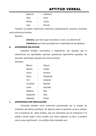 APTITUD VERBAL 
Apócrifo : Auténtico 
Odio : Amor 
Efecto : Causa 
Vida : Muerte 
También se pueden determinar antónimos absolutamente contarios conocidos 
como antónimos directos. 
Ejemplo: 
Unívoco, que tiene igual naturaleza o valor, es antónimo de 
Polisémico que tiene pluralidad en el significado de las palabras. 
b. ANTÓNIMOS RELATIVOS 
Llamados también intermedios o imperfectos, son aquellos que al 
relacionarse sus significados expresan oposiciones ligeramente opuestas. No 
expresan significados opuestos de manera directa. 
Ejemplos: 
Blanco : Oscuro 
Idóneo : Inepto 
Joven : Anciano 
Dulce : Desabrido 
Frío : Ardiente 
Crueldad : Bondad 
Lento : Apurado 
Mediano : Alto 
Desgracia : Risa 
Mediodía : Ocaso 
c. ANTÓNIMOS POR PREFIJACIÓN 
Conocidos también como antónimos gramaticales por el empleo de 
morfemas derivativos (prefijos). En algunos casos la oposición se da a conocer 
con la presencia de afijos prefijos, que son elementos que se anteponen a la 
palabra, dando origen a otro vocablo, que indica negación; es decir, la palabra 
cobra nueva significación. Los prefijos más empleados son: 
 