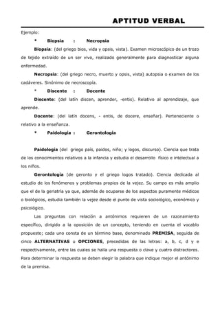APTITUD VERBAL 
Ejemplo: 
* Biopsia : Necropsia 
Biopsia: (del griego bios, vida y opsis, vista). Examen microscópico de un trozo 
de tejido extraído de un ser vivo, realizado generalmente para diagnosticar alguna 
enfermedad. 
Necropsia: (del griego necro, muerto y opsis, vista) autopsia o examen de los 
cadáveres. Sinónimo de necroscopía. 
* Discente : Docente 
Discente: (del latín discen, aprender, -entis). Relativo al aprendizaje, que 
aprende. 
Docente: (del latín docens, - entis, de docere, enseñar). Perteneciente o 
relativo a la enseñanza. 
* Paidología : Gerontología 
Paidología (del griego país, paidos, niño; y logos, discurso). Ciencia que trata 
de los conocimientos relativos a la infancia y estudia el desarrollo físico e intelectual a 
los niños. 
Gerontología (de geronto y el griego logos tratado). Ciencia dedicada al 
estudio de los fenómenos y problemas propios de la vejez. Su campo es más amplio 
que el de la geriatría ya que, además de ocuparse de los aspectos puramente médicos 
o biológicos, estudia también la vejez desde el punto de vista sociológico, económico y 
psicológico. 
Las preguntas con relación a antónimos requieren de un razonamiento 
específico, dirigido a la oposición de un concepto, teniendo en cuenta el vocablo 
propuesto; cada uno consta de un término base, denominado PREMISA, seguida de 
cinco ALTERNATIVAS u OPCIONES, precedidas de las letras: a, b, c, d y e 
respectivamente, entre las cuales se halla una respuesta o clave y cuatro distractores. 
Para determinar la respuesta se deben elegir la palabra que indique mejor el antónimo 
de la premisa. 
 