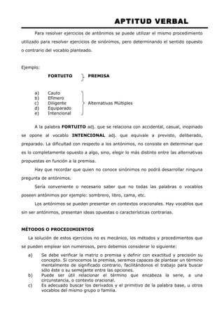 APTITUD VERBAL 
Para resolver ejercicios de antónimos se puede utilizar el mismo procedimiento 
utilizado para resolver ejercicios de sinónimos, pero determinando el sentido opuesto 
o contrario del vocablo planteado. 
Ejemplo: 
FORTUITO PREMISA 
a) Cauto 
b) Efímero 
c) Diligente Alternativas Múltiples 
d) Equiparado 
e) Intencional 
A la palabra FORTUITO adj. que se relaciona con accidental, casual, inopinado 
se opone al vocablo INTENCIONAL adj. que equivale a previsto, deliberado, 
preparado. La dificultad con respecto a los antónimos, no consiste en determinar que 
es lo completamente opuesto a algo, sino, elegir lo más distinto entre las alternativas 
propuestas en función a la premisa. 
Hay que recordar que quien no conoce sinónimos no podrá desarrollar ninguna 
pregunta de antónimos. 
Sería conveniente o necesario saber que no todas las palabras o vocablos 
poseen antónimos por ejemplo: sombrero, libro, cama, etc. 
Los antónimos se pueden presentar en contextos oracionales. Hay vocablos que 
sin ser antónimos, presentan ideas opuestas o características contrarias. 
MÉTODOS O PROCEDIMIENTOS 
La solución de estos ejercicios no es mecánico, los métodos y procedimientos que 
se pueden emplear son numerosos, pero debemos considerar lo siguiente: 
a) Se debe verificar la matriz o premisa y definir con exactitud y precisión su 
concepto. Si conocemos la premisa, seremos capaces de plantear un término 
mentalmente de significado contrario, facilitándonos el trabajo para buscar 
sólo éste o su semejante entre las opciones. 
b) Puede ser útil relacionar el término que encabeza la serie, a una 
circunstancia, o contexto oracional. 
c) Es adecuado buscar los derivados y el primitivo de la palabra base, u otros 
vocablos del mismo grupo o familia. 
 