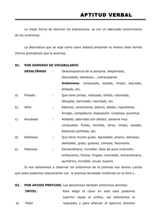 APTITUD VERBAL 
La mejor forma de dominar los distractores es con un adecuado conocimiento 
de los sinónimos. 
La alternativa que se elija como clave deberá presentar la misma clase formal 
(forma gramatical) que la premisa. 
01. POR DOMINIO DE VOCABULARIO 
DESALIÑADO : Descompostura de la persona; despeinado, 
descuidado, desidioso, , extravagante. 
Antónimos: compuesto, aseado, limpio, ataviado, 
atildado, etc. 
a) Pintado : Que tiene pintas; matizado, teñido, coloreado, 
dibujado, barnizado, repintado, etc. 
b) Aliño : Aderezo, condimento, adorno. Adobo, ingrediente. 
Arreglo, compostura, disposición. Limpieza, pulcritud. 
c) Acicalado : Atildado, adornado con afeites; persona muy 
compuesta. Pulido, bruñido, terso, limpio, aseado, 
Relamido perfilado, etc. 
d) Deleitoso : Que tiene mucho gusto. Agradable, ameno, delicioso, 
deleitable, grato, gustoso, cómodo, fascinante. 
e) Fabuloso : Extraordinario, increíble; falso de pura invención; 
antiquísimo, ficticio, fingido, inventado, extraordinario, 
quimérico, increíble, anual, ilusorio. 
Si nos detenemos a observar los antónimos de la premisa nos damos cuenta 
que estos podemos relacionarlos con la premisa Acicalado contenido en la letra c. 
02. POR AFIJOS PREFIJOS. Los denominan también antónimos directos: 
INFIEL: 
a) Felón 
Para elegir la clave en este caso podemos 
suprimir tapas el prefijo, así obtenemos la 
respuesta y para afianzar el ejercicio diremos 
 