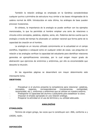 También la relación análoga es empleada en la Genética considerándose 
cualquier purina o pirimidina de estructura muy similar a las bases nitrogenadas de la 
cadena normal de ADN. Introducidos en esta última, los análogos de base pueden 
provocar mutaciones. 
En síntesis, la importancia de la analogía se puede verificar con los ejemplos 
mencionados, lo que ha permitido al hombre emplear una serie de relaciones o 
vínculos entre conceptos, palabras, objetos, seres, etc. Podemos darnos cuenta que la 
analogía a través del tiempo ha alcanzado un carácter racional que forma parte de la 
capacidad de creación en el hombre. 
La analogía es un recurso utilizado comúnmente en la actualidad en el campo 
científico, lingüístico o coloquial como en cualquier orden de cosas. Las preguntas en 
relación a las analogías verifican la capacidad del estudiante para identificar relaciones 
generales en ejemplificaciones concretas, por lo cual exigen mayor grado de 
abstracción que ejercicios de sinónimos y antónimos, por ello es encomendable que 
descarte la intuición. 
En las siguientes páginas se desarrollará con mayor detenimiento este 
interesante tema. 
OBJETIVOS: 
- Preceptuar si el alumno presenta la competencia para relacionar: palabras, 
conceptos, especies, correspondencias (consonancias, contigüidad, 
reciprocidad, etc.), sinónimos o antónimos que se utilizan en nuestro entorno. 
- Predisponer la capacidad del alumno o postulante para establecer la clave. 
- Impulsar el empleo apropiado en una relación análoga. 
- Prosperar la actividad en el uso de términos y su utilidad adecuada. 
ANALOGÍAS 
ETIMOLOGÍA 
Término de origen griego, las voces que lo constituyen son: ANA, conforme a y 
LOGOS, razón. 
DEFINICIÓN 
 