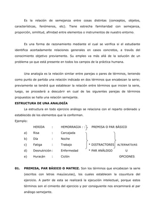 Es la relación de semejanza entre cosas distintas (conceptos, objetos, 
características, fenómenos, etc). Tiene estrecha familiaridad con semejanza, 
proporción, similitud, afinidad entre elementos o instrumentos de nuestro entorno. 
Es una forma de razonamiento mediante el cual se verifica si el estudiante 
identifica acertadamente relaciones generales en casos concretos, a través del 
conocimiento objetivo previamente. Su empleo va más allá de la solución de un 
problema ya que está presente en todos los campos de la práctica humana. 
Una analogía es la relación similar entre parejas o pares de términos, teniendo 
como punto de partida una relación indicada en dos términos que encabezan la serie; 
previamente se tendrá que establecer la relación entre términos que inicien la serie, 
luego, se procederá a descubrir en cual de las siguientes parejas de términos 
propuestos se halla una relación semejante. 
ESTRUCTURA DE UNA ANALOGÍA 
La estructura en todo ejercicio análogo se relaciona con el reparto ordenado y 
establecido de los elementos que la conforman. 
Ejemplo: 
HERIDA : HEMORRAGIA : : PREMISA O PAR BÁSICO 
a) Risa : Carcajada 
b) Día : Noche 
c) Fatiga : Trabajo * DISTRACTORES ALTERNATIVAS 
d) Desnutrición : Enfermedad * PAR ANÁLOGO U 
e) Huracán : Ciclón OPCIONES 
01. PREMISA, PAR BÁSICO O MATRIZ. Son los términos que encabezan la serie 
(escritos con letras mayúsculas), los cuales establecen la coyuntura del 
ejercicio. A partir de esta se realizará la ejecución intelectual, porque estos 
términos son el cimiento del ejercicio y por consiguiente nos encaminará al par 
análogo semejante. 
 