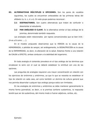 02. ALTERNATIVAS MÚLTIPLES U OPCIONES. Son los pares de vocablos 
siguientes, los cuales se encuentran antecedidos de las primeras letras del 
alfabeto (a, b, c, d y e). En este grupo podemos reconocer: 
2.1 DISTRACTORES. Son cuatro alternativas que tratan de confundir o 
desorientar al estudiante 
2.2 PAR ANÁLOGO O CLAVE. Es la alternativa similar al tipo análogo de la 
premisa, denominado también respuesta. 
Las analogías están relacionados por signos convencionales que se leen A:B:: 
(A es a B como .....). 
En el modelo propuesto observamos que la HERIDA es la causa de la 
HEMORRAGIA, o pérdida de sangre; así análogamente, la DESNUTRICIÓN es la causa 
de la ENFERMEDAD, es decir, la alteración de la salud. Estamos frente a una relación 
de CAUSA a EFECTO; ambas conducen a la debilidad del organismo. 
En toda analogía el contenido prevalece en el tipo análogo de los términos que 
encabezan la serie con el cual se deberá establecer la similitud con una de las 
opciones. 
Las preguntas de analogías requieren una mayor concentración en relación con 
los ejercicios de sinónimos y antónimos, ya que lo que se necesita es establecer el 
tipo de relación en cada caso, así como también un dominio de cultura general que 
nos permita desarrollar cualquier tipo análogo porque estos son ilimitados. 
En las analogías de sinónimos y antónimos se debe mantener generalmente la 
misma forma gramatical, es decir, si la premisa contiene sustantivos, la respuesta 
tendrá que ser de sustantivos, del mismo modo si fueran adjetivos, verbos, etc. 
Ejemplo: 
 