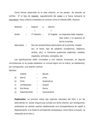 Como hemos observado en el caso anterior, en las pautas de solución se 
verifica 1º el tipo de relación, seguidamente del orden y si fuera necesario la 
naturaleza; estos criterios empleados se conocen como el método RON. Veamos: 
Relación : Especie a Género 
¯ ¯ 
Orden : 1º Helecho : 2º Vegetal La respuesta debe respetar 
este orden y no aparecer en 
forma invertida. 
Naturaleza : Son las características particulares de la premisa. Pueden 
ser: el tema, tipo de palabras (sustantivos, adjetivos, 
verbos, etc), si menciona sustancias orgánicas, metales, 
vegetales, animales, conceptos, etc. 
Las significaciones están vinculadas a una relación horizontal; en algunas 
circunstancias no se puede establecer un vínculo lógico con la matriz, se establecerá, 
por consiguiente, una relación vertical. 
Ejemplo: 
COSTA : SELVA 
a) Sierra : Lima 
b) Chile : Sudamérica 
c) Lambayeque : Ucayali 
d) Río Rímac : Sierra 
e) Departamento : Huancavelica 
Explicación: La premisa indica dos regiones naturales del Perú y en las 
alternativas no existe ninguna que cumpla con dicha relación, por consiguiente, 
analizamos en sentido vertical estableciendo una correspondencia de región a 
departamento, a la Costa le corresponde Lambayeque, como Selva a Ucayali. La 
respuesta es la letra c. 
 
