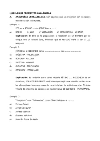 MODELOS DE PREGUNTAS ANALÓGICAS 
A. ANALOGÍAS VERBALIZADAS. Son aquellas que se presentan con los rasgos 
de una oración incompleta. 
Ejemplo 1: 
ECO es a SONIDO como REFLEJO es a ...... 
a) RADIO b) LUZ c) VIBRACIÓN d) ESTRIDENCIA e) ONDA 
Explicación: El ECO es la propagación o repetición de un SONIDO por su 
choque con un cuerpo duro, mientras que el REFLEJO viene a ser la LUZ 
reflejada. 
Ejemplo 2: 
FÉTIDO es a HEDIONDO como ...................... es a ....................... 
a) IDÓLATRA - TOLERANCIA 
b) BONDAD - MALDAD 
c) INFECTO - HOMBRE 
d) OLOROSO - PERFUMADO 
e) IMPOLUTO - MANCHADO 
Explicación: La relación dada como modelo FÉTIDO .... HEDIONDO es de 
sinonimia, POR CONSIGUIENTE tendremos que elegir una relación similar entre 
las alternativas, tenemos casos de característica, de antónimos, etc. El único 
vínculo de sinonimia se establece en la alternativa d) OLOROSO – PERFUMADO. 
Ejemplo 3: 
“Tungsteno” es a “Collococha”, como César Vallejo es a ......... 
a) Enrique Solari 
b) Javier Sologuren 
c) Alcides Spelucín 
d) Gustavo Valcárcel 
e) Huamán Poma de Ayala 
 