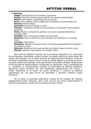 APTITUD VERBAL 
d) Refranes 
Adagio. Sentencia breve de carácter moralizante. 
Axioma. Principio evidente que se admite sin necesitar demostración 
Refrán. Dicho agudo y sentencioso de uso común. 
Decir. Dicho, palabra. Dicho notable por la sentencia, la oportunidad, etc. 
Paremia. Refrán Adagio. 
Proverbio. Sentencia, adagio o refrán. 
Fórmula. Expresión concreta de una avenencia o transacción entre diversos 
pareceres. 
Dicho. Palabra o conjunto de palabras con que se expresa oralmente un 
concepto cabal. 
Estribillo. Voz o frase que se repite con frecuencia. 
Sentencia. Dicho o frase breve que contiene una enseñanza o un consejo 
moral. 
Locución. Frase hecha. 
Apotegma. Máxima o sentencia breve, instructiva especialmente la atribuida a 
una persona ilustre. 
Aforismo. Sentencia breve que expresa una regla de alguna ciencia o arte. 
Máxima. Sentencia que resume un concepto moral. 
Para culminar debemos recordar que la semántica lingüística es la más tardía 
de las disciplinas lingüísticas, aunque siempre ha estado implícita en otras ramas del 
estudio del lenguaje y en la mayor parte de las especulaciones filosóficas. Tiene por 
cometido fundamental explicar de qué modo es posible asignar una secuencia sonora 
(la parte material del lenguaje) unos determinados contenidos mentales. Mientras que 
el estructuralismo estadounidense, encabezado por Bloomfield, negó la posibilidad de 
la semántica, el estructuralismo europeo ha desarrollado la llamada semántica 
estructural, cuyos principios han sido establecidos especialmente por Coseriu y 
Pottier, basándose en la noción de campo semántico, o conjunto de palabras 
relacionadas por una base común de significado y opuestas mediante rasgos 
distintivos. 
Por su parte, la gramática generativa, surgida de los trabajos del lingüista 
estadounidense Noam Chomsky, tiene como una de sus ramas fundamentales la 
semántica generativa, iniciada con los estudios de Katz y Fodor. 
 