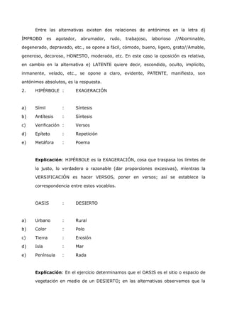 Entre las alternativas existen dos relaciones de antónimos en la letra d) 
ÍMPROBO es agotador, abrumador, rudo, trabajoso, laborioso //Abominable, 
degenerado, depravado, etc., se opone a fácil, cómodo, bueno, ligero, grato//Amable, 
generoso, decoroso, HONESTO, moderado, etc. En este caso la oposición es relativa, 
en cambio en la alternativa e) LATENTE quiere decir, escondido, oculto, implícito, 
inmanente, velado, etc., se opone a claro, evidente, PATENTE, manifiesto, son 
antónimos absolutos, es la respuesta. 
2. HIPÉRBOLE : EXAGERACIÓN 
a) Símil : Síntesis 
b) Antítesis : Síntesis 
c) Verificación : Versos 
d) Epíteto : Repetición 
e) Metáfora : Poema 
Explicación: HIPÉRBOLE es la EXAGERACIÓN, cosa que traspasa los límites de 
lo justo, lo verdadero o razonable (dar proporciones excesivas), mientras la 
VERSIFICACIÓN es hacer VERSOS, poner en versos; así se establece la 
correspondencia entre estos vocablos. 
OASIS : DESIERTO 
a) Urbano : Rural 
b) Color : Polo 
c) Tierra : Erosión 
d) Isla : Mar 
e) Península : Rada 
Explicación: En el ejercicio determinamos que el OASIS es el sitio o espacio de 
vegetación en medio de un DESIERTO; en las alternativas observamos que la 
 