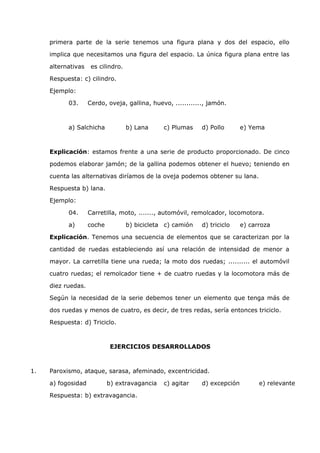 primera parte de la serie tenemos una figura plana y dos del espacio, ello 
implica que necesitamos una figura del espacio. La única figura plana entre las 
alternativas es cilindro. 
Respuesta: c) cilindro. 
Ejemplo: 
03. Cerdo, oveja, gallina, huevo, ............, jamón. 
a) Salchicha b) Lana c) Plumas d) Pollo e) Yema 
Explicación: estamos frente a una serie de producto proporcionado. De cinco 
podemos elaborar jamón; de la gallina podemos obtener el huevo; teniendo en 
cuenta las alternativas diríamos de la oveja podemos obtener su lana. 
Respuesta b) lana. 
Ejemplo: 
04. Carretilla, moto, ......., automóvil, remolcador, locomotora. 
a) coche b) bicicleta c) camión d) triciclo e) carroza 
Explicación. Tenemos una secuencia de elementos que se caracterizan por la 
cantidad de ruedas estableciendo así una relación de intensidad de menor a 
mayor. La carretilla tiene una rueda; la moto dos ruedas; .......... el automóvil 
cuatro ruedas; el remolcador tiene + de cuatro ruedas y la locomotora más de 
diez ruedas. 
Según la necesidad de la serie debemos tener un elemento que tenga más de 
dos ruedas y menos de cuatro, es decir, de tres redas, sería entonces triciclo. 
Respuesta: d) Triciclo. 
EJERCICIOS DESARROLLADOS 
1. Paroxismo, ataque, sarasa, afeminado, excentricidad. 
a) fogosidad b) extravagancia c) agitar d) excepción e) relevante 
Respuesta: b) extravagancia. 
 