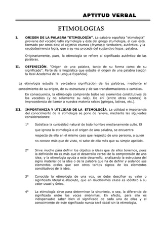 APTITUD VERBAL 
ETIMOLOGIAS 
I. ORIGEN DE LA PALABRA “ETIMOLOGÍA”. La palabra española “etimología” 
proviene del vocablo latín etymología y éste del griego etumología, el cual está 
formado por otros dos: el adjetivo etumos (étymos): verdadero, auténtico, y la 
seudodesinencia logía, que a su vez procede del sustantivo logos: palabra. 
Originariamente, pues, la etimología se refiere al significado auténtico de las 
palabras. 
II. DEFINICIÓN. "Origen de una palabra, tanto de su forma como de su 
significado". Parte de la lingüística que estudia el origen de una palabra (según 
la Real Academia de la Lengua Española). 
La etimología estudia la verdadera significación de las palabras, mediante el 
conocimiento de su origen, de su estructura y de sus transformaciones o cambios. 
En consecuencia, la etimología comprende todos los elementos constitutivos de 
los vocablos (y no solamente su raíz). De ahí (entre otras razones) la 
improcedencia de llamar a nuestra materia raíces (griegas, latinas, etc.). 
III. IMPORTANCIA Y UTILIDAD DE LA ETIMOLOGÍA. La utilidad e importancia 
del conocimiento de la etimología se pone de relieve, mediante las siguientes 
consideraciones: 
1° Satisface la curiosidad natural de todo hombre medianamente culto. El 
que ignora la etimología o el origen de una palabra, se encuentra 
respecto de ella en el mismo caso que respecto de una persona, a quien 
no conoce más que de vista, ni sabe de ella más que su simple apellido. 
2° Sirve mucho para definir los objetos o ideas que de ellos tenemos, pues 
la definición no es más que el desarrollo verbal de la comprensión de una 
idea; y la etimología ayuda a este desarrollo, analizando la estructura del 
signo material de la idea o de la palabra que ha de definir y aislando sus 
elementos orales que son otros tantos signos de los elementos 
constitutivos de la idea. 
3° Conocida la etimología de una voz, se debe descifrar su valor o 
significado literal o absoluto, que en muchísimos casos es idéntico a su 
valor usual y único. 
4° La etimología sirve para determinar la sinonimia, o sea, la diferencia de 
significado entre las voces sinónimas. En efecto, para ello es 
indispensable saber bien el significado de cada una de ellas y el 
conocimiento de este significado nunca será cabal sin la etimología. 
 