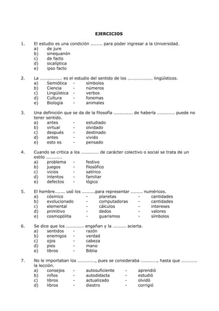EJERCICIOS 
1. El estudio es una condición ........ para poder ingresar a la Universidad. 
a) de jure 
b) sinequanón 
c) de facto 
d) sicalíptica 
e) ipso facto 
2. La ............... es el estudio del sentido de los ................. lingüísticos. 
a) Semiótica - símbolos 
b) Ciencia - números 
c) Lingüística - verbos 
d) Cultura - fonemas 
e) Biología - animales 
3. Una definición que se da de la filosofía ............. de haberla ............ puede no 
tener sentido. 
a) antes - estudiado 
b) virtual - olvidado 
c) después - destinado 
d) antes - vivido 
e) esto es - pensado 
4. Cuando se critica a los ............ de carácter colectivo o social se trata de un 
estilo ........... 
a) problema - festivo 
b) juegos - filosófico 
c) vicios - satírico 
d) intentos - familiar 
e) defectos - lógico 
5. El hombre....... usó los .........para representar ........ numéricos. 
a) cósmico - planetas - cantidades 
b) evolucionado - computadoras - cantidades 
c) elemental - cálculos - intereses 
d) primitivo - dedos - valores 
e) cosmopólita - guarismos - símbolos 
6. Se dice que los ............ engañan y la ......... acierta. 
a) sentidos - razón 
b) enemigos - verdad 
c) ojos - cabeza 
d) pies - mano 
e) libros - Biblia 
7. No le importaban los ............, pues se consideraba ..........., hasta que ........... 
la lección. 
a) consejos - autosuficiente - aprendió 
b) niños - autodidacta - estudió 
c) libros - actualizado - olvidó 
d) libros - diestro - corrigió 
 