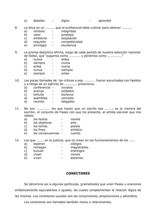 e) detalles - digno - aprendió 
8. La ética es un ......... que el profesional debe cultivar para obtener .......... 
a) símbolo - integridad 
b) valor - prestigio 
c) emblema - aceptación 
d) requisito - competitividad 
e) privilegio - excelencia 
9. La prensa deportiva afirma, luego de cada partido de nuestra selección nacional 
de fútbol, que “jugamos como ........... y perdimos como ..............” 
a) nunca - antes 
b) siempre - nunca 
c) antes - nunca 
d) nunca - siempre 
e) siempre - antes 
10. Las pocas llamadas de los críticos a esa ........... fueron escuchadas con fastidio 
y a fatiga de un ejército de ............ prisioneros. 
a) conferencia - novatos 
b) avanza - soldados 
c) tertulia - esclavos 
d) asamblea - vencidos 
e) reunión - fatigados 
11. No son ............. los que hacen que un escrito sea .......; es la manera del 
escritor, el conjunto de frases con que los presenta, al artista peculiar que nos 
rebela. 
a) los textos - novela 
b) los objetivos - arte 
c) los temas - poesía 
d) los fines - artístico 
e) las consecuencias - cuento 
12. Los que ....... en la justicia, que no crean en los funcionamientos de los ..... 
a) esperan - códigos 
b) reniegan - magistrados 
c) buscan - enemigos 
d) crean - versos 
e) vivan - asesinos 
CONECTORES 
Se denomina así a algunas partículas, gramaticales que unen frases u oraciones 
sintácticamente equivalentes o iguales, las cuales complementan la relación lógica de 
las mismas. Los conectores usuales son las conjunciones, preposiciones y adverbios. 
Los conectores son llamados también nexos o relacionantes. 
 