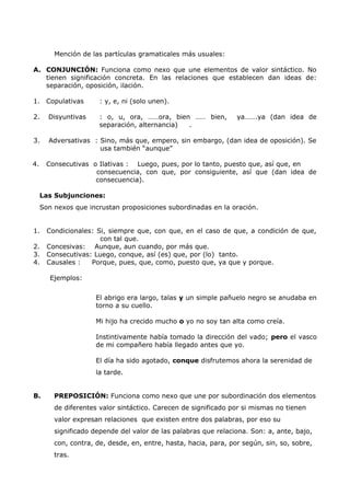 Mención de las partículas gramaticales más usuales: 
A. CONJUNCIÓN: Funciona como nexo que une elementos de valor sintáctico. No 
tienen significación concreta. En las relaciones que establecen dan ideas de: 
separación, oposición, ilación. 
1. Copulativas : y, e, ni (solo unen). 
2. Disyuntivas : o, u, ora, ……ora, bien …… bien, ya…….ya (dan idea de 
separación, alternancia) . 
3. Adversativas : Sino, más que, empero, sin embargo, (dan idea de oposición). Se 
usa también “aunque” 
4. Consecutivas o Ilativas : Luego, pues, por lo tanto, puesto que, así que, en 
consecuencia, con que, por consiguiente, así que (dan idea de 
consecuencia). 
Las Subjunciones: 
Son nexos que incrustan proposiciones subordinadas en la oración. 
1. Condicionales: Si, siempre que, con que, en el caso de que, a condición de que, 
con tal que. 
2. Concesivas: Aunque, aun cuando, por más que. 
3. Consecutivas: Luego, conque, así (es) que, por (lo) tanto. 
4. Causales : Porque, pues, que, como, puesto que, ya que y porque. 
Ejemplos: 
El abrigo era largo, talas y un simple pañuelo negro se anudaba en 
torno a su cuello. 
Mi hijo ha crecido mucho o yo no soy tan alta como creía. 
Instintivamente había tomado la dirección del vado; pero el vasco 
de mi compañero había llegado antes que yo. 
El día ha sido agotado, conque disfrutemos ahora la serenidad de 
la tarde. 
B. PREPOSICIÓN: Funciona como nexo que une por subordinación dos elementos 
de diferentes valor sintáctico. Carecen de significado por si mismas no tienen 
valor expresan relaciones que existen entre dos palabras, por eso su 
significado depende del valor de las palabras que relaciona. Son: a, ante, bajo, 
con, contra, de, desde, en, entre, hasta, hacia, para, por según, sin, so, sobre, 
tras. 
 