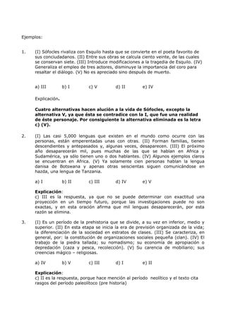 Ejemplos: 
1. (I) Sófocles rivaliza con Esquilo hasta que se convierte en el poeta favorito de 
sus conciudadanos. (II) Entre sus obras se calcula ciento veinte, de las cuales 
se conservan siete. (III) Introduce modificaciones a la tragedia de Esquilo. (IV) 
Generaliza el empleo de tres actores, disminuye la importancia del coro para 
resaltar el diálogo. (V) No es apreciado sino después de muerto. 
a) III b) I c) V d) II e) IV 
Explicación. 
Cuatro alternativas hacen alución a la vida de Sófocles, excepto la 
alternativa V, ya que ésta se contradice con la I, que fue una realidad 
de éste personaje. Por consiguiente la alternativa eliminada es la letra 
c) (V). 
2. (I) Las casi 5,000 lenguas que existen en el mundo como ocurre con las 
personas, están emperentadas unas con otras. (II) Forman familias, tienen 
descendientes y antepasados y, algunas veces, desaparecen. (III) El próximo 
año desaparecerán mil, pues muchas de las que se hablan en Africa y 
Sudamérica, ya sólo tienen uno o dos hablantes. (IV) Algunos ejemplos claros 
se encuentran en Africa. (V) Ya solamente cien personas hablan la lengua 
danisa de Botswana y apenas otras seiscientas siguen comunicándose en 
hazda, una lengua de Tanzania. 
a) I b) II c) III d) IV e) V 
Explicación: 
c) III es la respuesta, ya que no se puede determinar con exactitud una 
proyección en un tiempo futuro, porque las investigaciones puede no son 
exactas, y en esta oración afirma que mil lenguas desaparecerán, por esta 
razón se elimina. 
3. (I) Es un período de la prehistoria que se divide, a su vez en inferior, medio y 
superior. (II) En esta etapa se inicia la era de previsión organizada de la vida; 
la diferenciación de la sociedad en estratos de clases. (III) Se caracteriza, en 
general, por: la constitución de organizaciones sociales pequeña (clan). (IV) El 
trabajo de la piedra tallada; su nomadismo; su economía de apropiación o 
depredación (caza y pesca, recolección). (V) Su carencia de mobiliario; sus 
creencias mágico – religiosas. 
a) IV b) V c) III d) I e) II 
Explicación: 
c) II es la respuesta, porque hace mención al período neolítico y el texto cita 
rasgos del período paleolítoco (pre historia) 
 