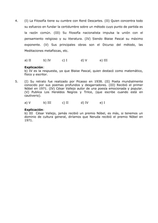 4. (I) La Filosofía tiene su cumbre con René Descartes. (II) Quien concentra todo 
su esfuerzo en fundar la certidumbre sobre un método cuyo punto de partida es 
la razón común. (III) Su filosofía nacionalista impulsa la unión con el 
pensamiento religioso y su literatura. (IV) Siendo Blaise Pascal su máximo 
exponente. (V) Sus principales obras son el Dicurso del método, las 
Meditaciones metafísicas, etc. 
a) II b) IV c) I d) V e) III 
Explicación: 
b) IV es la respuesta, ya que Blaise Pascal, quien destacó como matemático, 
físico y escritor. 
5. (I) Su retrato fue realizado por Picasso en 1938. (II) Poeta mundialmente 
conocido por sus poemas profundos y desgarradores. (III) Recibió el primer 
Nóbel en 1971. (IV) César Vallejo autor de una poesía emocionada y popular. 
(V) Publica Los Heraldos Negros y Trilce, (que escribe cuando está en 
cautiverio). 
a) V b) III c) II d) IV e) I 
Explicación: 
b) III César Vallejo, jamás recibió un premio Nóbel, es más, si tenemos un 
dominio de cultura general, diríamos que Neruda recibió el premio Nóbel en 
1971. 
 