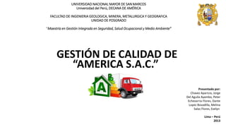UNIVERSIDAD NACIONAL MAYOR DE SAN MARCOS
Universidad del Perú, DECANA DE AMÉRICA
FACULTAD DE INGENIERIA GEOLOGICA, MINERA, METALURGICA Y GEOGRAFICA
UNIDAD DE POSGRADO
“Maestría en Gestión Integrada en Seguridad, Salud Ocupacional y Medio Ambiente”
GESTIÓN DE CALIDAD DE
“AMERICA S.A.C.”
Presentado por:
Chavez Aparicio, Jorge
Del Aguila Ayambo, Peter
Echevarria Flores, Dante
Lopez Bovadilla, Melina
Salas Flores, Evelyn
Lima – Perú
2013
 