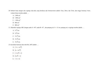 20. Sebuah limas dengan alas segitiga siku-siku yang berukura alas berturut-turut adalah 15cm, 20cm, dan 25cm. jika tinggi limasnya 16cm,
volume limas tersebut adalah ….
A. 2.400 cm3
B. 1.800 cm3
C. 1.200 cm3
D. 900 cm3
E. 800 cm3
21. Diketahui segitiga ABC dengan sudut A= 60o
, sudut B= 45o
, dan panjang sisi cm, panjang sisi segitiga tersebut adalah ….
A. cm
B. cm
C. cm
D. cm
E. cm
22. Koordinat kartesius dari titik P(8, 240o
) adalah ….
A.
B.
C.
D.
E.
 