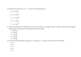 23. Diketahui barisan geometri 54, 18, 6, 2,… rumus ke barisan tersebut adalah ….
A. Un = 54
B. Un = 54
C. Un = 18
D. Un = 18
E. Un = 18
24. Sebuah perusahaan pakaian menghasilkan 50 baju pada awal produksi dan meningkat menjadi 55 pada hari berikutnya. Bila peningkatan
jumlah produksi konstan setiap hari, jumlah produksi setelah 30 hari adalah ….
A. 2.500 baju
B. 2.720 baju
C. 2.750 baju
D. 3.675 baju
E. 3.750 baju
25. Pada suatu deret gometri diketahui suku pertama = 32 dan suku ke-3 = 8. Jumlah 5 suku pertama deret tersebuta adalah ….
A. 60
B. 62
C. 63
D. 64
E. 72
 