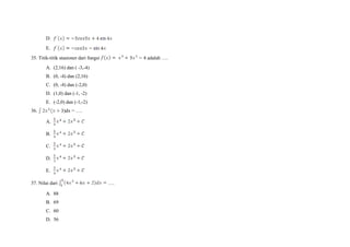 D.
E.
35. Titik-titik stasioner dari fungsi adalah ….
A. (2,16) dan ( -3,-4)
B. (0, -4) dan (2,16)
C. (0, -4) dan (-2,0)
D. (1,0) dan (-1, -2)
E. (-2,0) dan (-1,-2)
36. )dx = ….
A.
B.
C.
D.
E.
37. Nilai dari ….
A. 88
B. 69
C. 60
D. 56
 