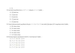 E. 36
38. Luas daerah yang dibatasi kurva ada garis adalah ….
A. satuan luas
B. satuan luas
C. satuan luas
D. satuan luas
E. satuan luas
39. Volume benda putar daerah yang dibatasi oleh garis dan sumbu X jika diputar mengelilingi sumbu X adalah….
A. satuan volume
B. satuan volume
C. satuan volume
D. satuan volume
E. satuan volume
40. Persamaan lingkaran yang berpusat di titik P(-2, 3) dan berjari-jari 5 adalah ….
A.
B.
C.
D.
E.
 