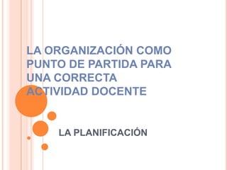 LA ORGANIZACIÓN COMO
PUNTO DE PARTIDA PARA
UNA CORRECTA
ACTIVIDAD DOCENTE


    LA PLANIFICACIÓN
 